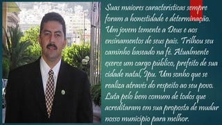 Suas maiores características sempre
foram a honestidade e determinação.
Um jovem temente a Deus e aos
ensinamentos de seus pais. Trilhou seu
caminho baseado na fé. Atualmente
exerce um cargo público, prefeito de sua
cidade natal, Ipu. Um sonho que se
realiza através do respeito ao seu povo.
Luta pelo bem comum de todos que
acreditaram em sua proposta de mudar
nosso município para melhor.
 