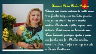Anaraci Pinto Pinho Rufino
Criança que cresceu rodeada de muito amor.
Sua família sempre ao seu lado, guiando
seus passos através dos ensinamentos
cristãos. Atualmente – filha, esposa mãe
dedicada. Está sempre em harmonia com
Deus, buscando proteger, ajudar e guiar
sua família com fé . Mulher católica,
temente a Deus. Confia e entrega sua vida
a Maria Santíssima.
 