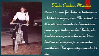 Keila Paulino Martins
Seus 15 anos foi cheio de travessuras
e histórias engraçadas. No entanto a
vida não era somente de brincadeiras
para a garotinha peralta Keila, ela
também começou a ralar cedo. Sua
história é de superação e momentos
inusitados. Há quem diga que ela foi
até...
 