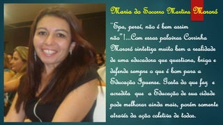 Maria do Socorro Martins Mororó
“Epa, peraí, não é bem assim
não”!...Com essas palavras Corrinha
Mororó sintetiza muito bem a realidade
de uma educadora que questiona, briga e
defende sempre o que é bom para a
Educação Ipuense. Gosta do que faz e
acredita que a Educação de sua cidade
pode melhorar ainda mais, porém somente
através da ação coletiva de todos.
 