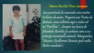 Maria Aurilete Peres Sampaio
Sua juventude foi marcada com muitas
histórias de amor. Paquera nas Festas do
Grêmio, uma voltinha aqui e outra ali
no“Pavilhão”...Sempre em busca da
felicidade Aurilete já sonhava com o seu
príncipe encantado ouvindo Marquinhos
Moura e Guilherme Arantes pelo rádio.
Bateu saudades!..
 
