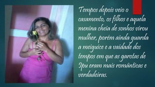 Tempos depois veio o
casamento, os filhos e aquela
menina cheia de sonhos virou
mulher, porém ainda guarda
a meiguice e a vaidade dos
tempos em que as garotas de
Ipu eram mais românticas e
verdadeiras.
 