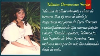 Mônica Damasceno Farias
Menina de olhar vibrante e cheia de
ternura. Aos 15 anos de idade já
despertava nos jovens de Pires Ferreira
e principalmente de Ipu enorme paixão
e desejo. Também pudera, Mônica foi
Mis Rainha de Pires Ferreira. Um
motivo a mais por ter sido tão admirada
desde de cedo.
 