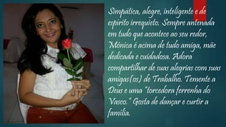 Simpática, alegre, inteligente e de
espírito irrequieto. Sempre antenada
em tudo que acontece ao seu redor,
Mônica é acima de tudo amiga, mãe
dedicada e cuidadosa. Adora
compartilhar de suas alegrias com suas
amigas(os) de Trabalho. Temente a
Deus e uma “torcedora ferrenha do
Vasco.” Gosta de dançar e curtir a
família.
 