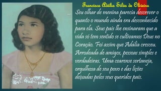 Francisca Adália Silva de Oliveira
Seu olhar de menina parecia descrever o
quanto o mundo ainda era desconhecido
para ela. Seus pais lhe ensinaram que a
vida só tem sentido se cultivamos Deus no
Coração. Foi assim que Adália cresceu.
Arrodeada de amigos, pessoas simples e
verdadeiras. Uma cearense sertaneja,
orgulhosa de seu povo e das lições
deixadas pelos seus queridos pais.
 
