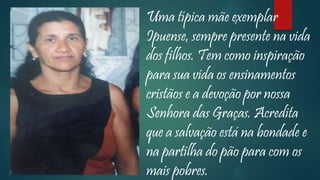 Uma típica mãe exemplar
Ipuense, sempre presente na vida
dos filhos. Tem como inspiração
para sua vida os ensinamentos
cristãos e a devoção por nossa
Senhora das Graças. Acredita
que a salvação está na bondade e
na partilha do pão para com os
mais pobres.
 