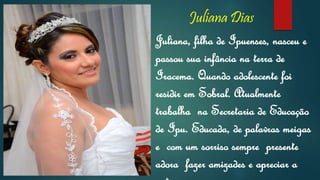 Juliana Dias
Juliana, filha de Ipuenses, nasceu e
passou sua infância na terra de
Iracema. Quando adolescente foi
residir em Sobral. Atualmente
trabalha na Secretaria de Educação
de Ipu. Educada, de palavras meigas
e com um sorriso sempre presente
adora fazer amizades e apreciar a
 