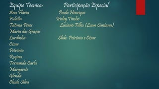 Equipe Técnica: Participação Especial
Ana Flávia Paulo Henrique
Eulália Irisley Timbó
Fátima Peres Luciano Filho (Luan Santana)
Maria das Graças
Lurdinha Slide: Petrônio e César
César
Petrônio
Regina
Fernanda Carla
Margarete
Glenda
Cleide Silva
 