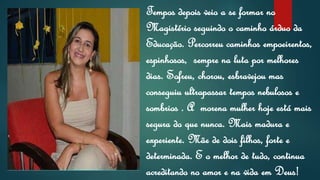 Tempos depois veio a se formar no
Magistério seguindo o caminho árduo da
Educação. Percorreu caminhos empoeirentos,
espinhosos, sempre na luta por melhores
dias. Sofreu, chorou, esbravejou mas
conseguiu ultrapassar tempos nebulosos e
sombrios . A morena mulher hoje está mais
segura do que nunca. Mais madura e
experiente. Mãe de dois filhos, forte e
determinada. E o melhor de tudo, continua
acreditando no amor e na vida em Deus!
 