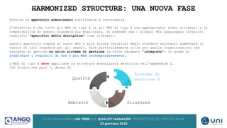 HARMONIZED STRUCTURE: UNA NUOVA FASE
Fornire un approccio armonizzato «unificante e concordato».
L'obiettivo è che tutti gli MSS di tipo A (e gli MSS di tipo B ove appropriato) siano allineati e la
compatibilità di questi standard sia migliorata. Si prevede che i singoli MSS aggiungano ulteriori
requisiti "specifici della disciplina" come richiesto.
Questo approccio comune ai nuovi MSS e alle future revisioni degli standard esistenti aumenterà il
valore di tali standard per gli utenti. Sarà particolarmente utile per quelle organizzazioni che
scelgono di gestire un unico sistema di gestione (a volte chiamato "integrato") in grado di
soddisfare i requisiti di due o più MSS contemporaneamente.
L'MSS di tipo A deve applicare la struttura armonizzata descritta nell'appendice 2.
ISO Directives part 1, Annex SL
Qualità
Ambiente Sicurezza
Sistema di
gestione X
 