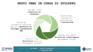 NUOVI TEMI IN CORSO DI SVILUPPO
ISO/CD 56001
Sistema di
gestione per
l’innovazione
ISO NP XX
Sistema di gestione
per gli obiettivi di
sviluppo sostenibile
ONU
ISO/AWI 37009
Conflitto di
interessi
ISO/DIS 7101
Healthcare quality
management systems
ISO/IEC DIS 42001
Artificial intelligence
Management system
 