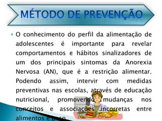 O conhecimento do perfil da alimentação de adolescentes é importante para revelar comportamentos e hábitos sinalizadores de um dos principais sintomas da Anorexia Nervosa (AN), que é a restrição alimentar. Podendo assim, intervir com medidas preventivas nas escolas, através de educação nutricional, promovendo mudanças nos conceitos e associações incorretas entre alimentos e peso. 