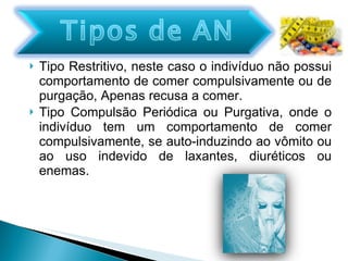 Tipo Restritivo, neste caso o indivíduo não possui comportamento de comer compulsivamente ou de purgação, Apenas recusa a comer. Tipo Compulsão Periódica ou Purgativa, onde o indivíduo tem um comportamento de comer compulsivamente, se auto-induzindo ao vômito ou ao uso indevido de laxantes, diuréticos ou enemas. 