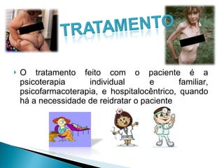 O tratamento feito com o paciente é a psicoterapia individual e familiar, psicofarmacoterapia, e hospitalocêntrico, quando há a necessidade de reidratar o paciente 