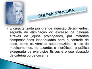 É caracterizada por grande ingestão de alimentos, seguida de eliminação do excesso de calorias através de jejuns prolongados, por métodos compensatórios inadequados para o controle de peso, como os vômitos auto-induzidos, o uso de medicamentos, os laxantes e diuréticos, a prática exagerada de exercícios físicos e o uso abusado de cafeína ou de cocaína. BULIMA NERVOSA 