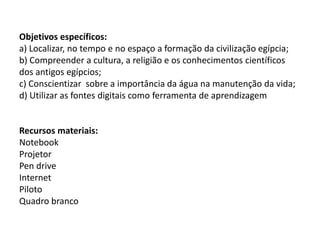 Objetivos específicos:
a) Localizar, no tempo e no espaço a formação da civilização egípcia;
b) Compreender a cultura, a religião e os conhecimentos científicos
dos antigos egípcios;
c) Conscientizar sobre a importância da água na manutenção da vida;
d) Utilizar as fontes digitais como ferramenta de aprendizagem
Recursos materiais:
Notebook
Projetor
Pen drive
Internet
Piloto
Quadro branco
 