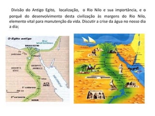 Divisão do Antigo Egito, localização, o Rio Nilo e sua importância, e o
porquê do desenvolvimento desta civilização às margens do Rio Nilo,
elemento vital para manutenção da vida. Discutir a crise da água no nosso dia
a dia;
 