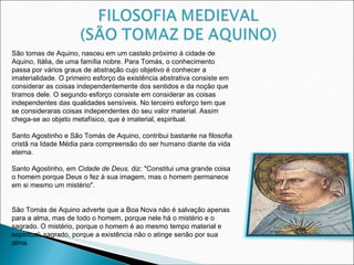 São tomas de Aquino, nasceu em um castelo próximo à cidade de Aquino, Itália, de uma família nobre. Para Tomás, o conhecimento passa por vários graus de abstração cujo objetivo é conhecer a imaterialidade. O primeiro esforço da existência abstrativa consiste em considerar as coisas independentemente dos sentidos e da noção que tiramos dele. O segundo esforço consiste em considerar as coisas independentes das qualidades sensíveis. No terceiro esforço tem que se consideraras coisas independentes do seu valor material. Assim chega-se ao objeto metafísico, que é imaterial, espiritual.   Santo Agostinho e São Tomás de Aquino, contribui bastante na filosofia cristã na Idade Média para compreensão do ser humano diante da vida eterna. Santo Agostinho, em  Cidade de Deus,  diz: "Constitui uma grande coisa o homem porque Deus o fez à sua imagem, mas o homem permanece em si mesmo um mistério".      São Tomás de Aquino adverte que a Boa Nova não é salvação apenas para a alma, mas de todo o homem, porque nele há o mistério e o sagrado. O mistério, porque o homem é ao mesmo tempo material e espiritual; sagrado, porque a existência não o atinge senão por sua alma.  