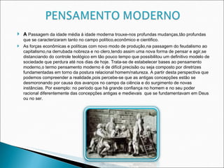 A  Passagem da idade média à idade moderna trouxe-nos profundas mudanças,tão profundas que se caracterizaram tanto no campo político,econômico e cientifico. As forças econômicas e políticas com novo modo de produção,na passagem do feudalismo ao capitalismo,na derrubada nobreza e no clero,tendo assim uma nova forma de pensar e agir,se distanciando do controle teológico em tão pouco tempo que possibilitou um definitivo modelo de sociedade que perdura até nos dias de hoje. Trata-se de estabelecer bases ao pensamento moderno,o termo pensamento moderno é de difícil precisão ou seja composto por diretrizes fundamentadas em torno da postura relacional homem/natureza. A partir desta perspectiva que podemos compreender a realidade,pois percebe-se que as antigas concepções estão se desmoronando por causa dos avanços no campo da ciência e do surgimento de novas instâncias. Por exemplo: no período que há grande confiança no homem e no seu poder racional diferentemente das concepções antigas e medievais  que se fundamentavam em Deus ou no ser.  