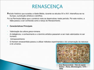 P eríodo histórico que sucedeu a Idade Média, durante os séculos XV e XVI. Intensificou-se na Europa, a produção artística e científica. Foi na Península Itálica que o comércio mais se desenvolveu neste período. Por este motivo, a Itália passou a ser conhecida como o berço do Renascimento. Características Principais Valorização da cultura greco-romana. A inteligência, o conhecimento e o domínio artístico passaram a ser mais valorizados no ser humano. Antropocentrismo O Homem renascentista passou a utilizar métodos experimentais e de conservação da natureza e do universo. Arte Renascentista - Teto da capela Sistina – Roma, Michelangelo ( 1475 – 1564)‏ 