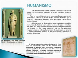 O  Humanismo pode ser definido como um conjunto de ideais e princípios que valorizam as ações humanas e valores morais.  Para os humanistas, os seres humanos são os responsáveis pela criação e desenvolvimento destes valores, idéia esta que se opõe ao pensamento religioso, que tem Deus como criador destes valores. O humanismo se desenvolveu e se manifestou em vários momentos da história e em vários campos do conhecimento e das artes. Na antiguidade clássica manifestou-se principalmente na filosofia e nas artes plásticas. Já no Renascimento, resgataram-se os valores humanistas da cultura greco-romana. O antropocentrismo   norteou o desenvolvimento intelectual e artístico desta fase.   O artista renascentista italiano Leonardo Da Vinci pode ser reconhecido como um dos artistas mais destacados do per í odo, que, al é m disso, fortemente expressa os ideais de humanismo em obras como o "Homem Vitruviano".  O homem Vitruviano tornou-se o mais admirado de descri ç ão da composi ç ão humana.  Esta pe ç a exprime os ideais de humanismo. Arte Humanista – São Jorge, Donatello (1386? – 1466). Estátua em mármore 