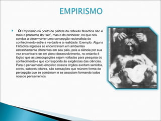 O  Empirismo no ponto de partida da reflexão filosófica não é mais o problema do “ser”, mas o do conhecer, no que nos conduz a desenvolver uma concepção racionalista do conhecimento entre a verdade e a realidade. Exemplo: Alguns Filósofos ingleses se encontravam em ambientes estranhamente diferentes em seu país, pois a ciência por sua vez encontrava-se em pleno desenvolvimento, no entanto é lógico que as preocupações sejam voltadas para pesquisa do conhecimento e que corresponda às exigências das ciências. Para o pensamento empírico nossos órgãos excitam sentidos, cores, sabores odores, são sensações que reúnem forma de percepção que se combinam e se associam formando todos nossos pensamentos 