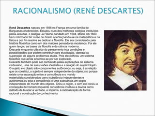 René Descartes  nasceu em 1596 na França em uma família de Burgueses enobrecidos. Estudou num dos melhores colégios instituídos pelos Jesuítas, o colégio La Fléche, fundado em 1604. Morre em 1650, bem informado faz curso de direito aperfeiçoando-se na matemática e na física e por fim resolve se dedicar a filosofia. Ele era considerado pela história filosófica como um dos maiores pensadores modernos. Foi ele quem lançou as bases da filosofia e da ciência moderna. Descarte enquanto clássico do pensamento traz condições e possibilidades que podem contribuir para elucidação, clareza ou superação de alguns problemas atuais. Pois ele edificou um sistema filosófico que ainda encontra-se por ser explorado. Descarte também pode ser conhecido pelas explicações do sistema cartesiano, uma de suas visões idealistas e a relação do sujeito/objeto. O sujeito e o objeto são componentes autônomos, ou seja, é a relação que os constitui,,o sujeito é sempre independente do objeto,isto porque existe uma separação entre a consciência e o mundo materialista,considerados como substância independentes e autônomas,ou seja a consciência é uma substância,um cogito independente do mundo dos objetos. Criou o cogito, e com ele iniciou a concepção de homem enquanto consciência instituiu a duvida como método de buscar a verdade, e imprimiu à radicalização de forma racional a construção do conhecimento .   