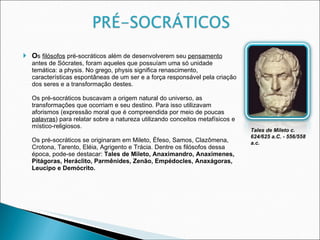 O s  filósofos  pré-socráticos além de desenvolverem seu  pensamento  antes de Sócrates, foram aqueles que possuíam uma só unidade temática: a physis. No grego, physis significa renascimento, características espontâneas de um ser e a força responsável pela criação dos seres e a transformação destes.  Os pré-socráticos buscavam a origem natural do universo, as transformações que ocorriam e seu destino. Para isso utilizavam aforismos (expressão moral que é compreendida por meio de poucas  palavras ) para relatar sobre a natureza utilizando conceitos metafísicos e místico-religiosos.  Os pré-socráticos se originaram em Mileto, Éfeso, Samos, Clazômena, Crotona, Tarento, Eléia, Agrigento e Trácia. Dentre os filósofos dessa época, pode-se destacar:  Tales de Mileto, Anaximandro, Anaxímenes, Pitágoras, Heráclito, Parmênides, Zenão, Empédocles, Anaxágoras, Leucipo e Demócrito. Tales de Mileto c. 624/625 a.C. - 556/558 a.c. 