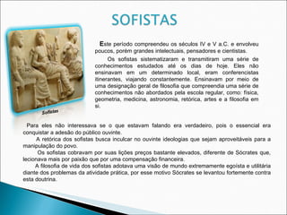 E ste período compreendeu os séculos IV e V a.C. e envolveu poucos, porém grandes intelectuais, pensadores e cientistas. Os sofistas sistematizaram e transmitiram uma série de conhecimentos estudados até os dias de hoje. Eles não ensinavam em um determinado local, eram conferencistas itinerantes, viajando constantemente. Ensinavam por meio de uma designação geral de filosofia que compreendia uma série de conhecimentos não abordados pela escola regular, como: física, geometria, medicina, astronomia, retórica, artes e a filosofia em si. Para eles não interessava se o que estavam falando era verdadeiro, pois o essencial era conquistar a adesão do público ouvinte. A retórica dos sofistas busca inculcar no ouvinte ideologias que sejam aproveitáveis para a manipulação do povo. Os sofistas cobravam por suas lições preços bastante elevados, diferente de Sócrates que, lecionava mais por paixão que por uma compensação financeira. A filosofia de vida dos sofistas adotava uma visão de mundo extremamente egoísta e utilitária diante dos problemas da atividade prática, por esse motivo Sócrates se levantou fortemente contra esta doutrina.  