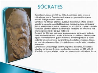 N ascido em Atenas em 470 ou 469 a.C, admirado pelos jovens e criticado por outros, Sócrates dedicava-se ao que considerava sua missão: dialogar com as pessoas.  Com base no diálogo, Sócrates buscava desconstruir a falsa idéia de sabedoria presente nos cidadãos da sua época através da ironia para depois incentivá-los a buscar respostas por si próprios, o que é chamado Maiêutica. Sócrates sempre dizia que sua sabedoria era limitada à sua própria ignorância (Só sei que nada sei). É a partir de Sócrates que surge a concepção de alma como sede da consciência normal e do caráter, a alma que no cotidiano de cada um é aquela realidade interior que se manifesta mediante palavras e ações, podendo ter conhecimento ou ignorância, bondade ou maldade. E que, por isso, deveria ser o objeto principal da preocupação e dos cuidados do homem. Considerado uma ameaça à estrutura política ateniense, Sócrates é. julgado e condenado à morte, sendo esta executada em 399 a.C.. O filósofo foi obrigado a beber cicuta,  um veneno muito utilizado na época. 