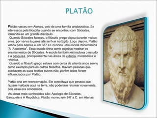 P latão nasceu em Atenas, veio de uma família aristocrática. Se interessou pela filosofia quando se encontrou com Sócrates, tornando-se um grande discípulo. Quando Sócrates faleceu, o filósofo grego viajou durante muitos anos, por vários lugares até se fixar no Egito. Logo depois, Platão voltou para Atenas e em 387 a.C fundou uma escola denominada “A  Academia”. Essa escola tinha como  objetivo  mostrar os ensinamentos de Sócrates. A escola também estimulava o estudo e a  pesquisa , principalmente nas áreas de  ciência , matemática e retórica.  Quando o filósofo grego estava com cerca de oitenta anos serviu como exemplo para os outros filósofos. Haviam pessoas que aceitavam as suas teorias outros não, porém todos foram influenciados por Platão.  Platão cria em reencarnação. Ele acreditava que pessoa que faziam maldade aqui na terra, não poderiam retornar novamente, pois essa era condenada. As obras mais conhecidas são: Apologia de Sócrates, Banquete e A República. Platão morreu em 347 a.C. em Atenas. 