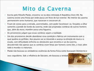 Mito da Caverna     Escrita pelo filósofo Platão, encontra-se na obra intitulada A República (livro VII). Na caverna existe uma fresta por onde passa um feixe de luz exterior. No interior da caverna permanecem seres humanos, que nasceram e cresceram ali.  Ficam de costas para a entrada, acorrentados, sem poder locomover-se, forçados a olhar somente a parede do fundo da caverna, onde são projetadas sombras de outros homens que, além do muro, mantêm acesa uma fogueira.  Os prisioneiros julgam que essas sombras sejam a realidade.  Um dos prisioneiros decide abandonar essa condição e fabrica um instrumento com o qual quebra os grilhões. Aos poucos vai se movendo e avança na direção do muro e o escala, com dificuldade enfrenta os obstáculos que encontra e sai da caverna, descobrindo não apenas que as sombras eram feitas por homens como eles, e mais além todo o mundo e a natureza.  Platão não buscava as verdadeiras essências da forma física como buscavam Demócrito e seus seguidores. Sob a influência de Sócrates, ele buscava a verdade essencial das coisas . 
