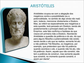 Aristóteles ocupou-se com a alegação dos megáricos contra a possibilidade (ou a potencialidade, no sentido de algo ainda não real) sem, todavia, mencionar diretamente a Diodoro. Mas, ao referir-se especialmente aos megáricos e esta questão, terá pensado em Diodoro; sendo ele posteriormente o principal citado por Sexto Empírico, este fato confirma a hipótese de que visava em primeira mão a Diodoro. Abordando Aristóteles a questão da potência e do ato, diz que para alguns filósofos a potencialidade não existe; sendo senão o ato que se realiza, somente há ato e não potência "Há filósofos, os megáricos, por exemplo, que pretendem que não há potência quando acontece o ato, e quando não há ato, não há potência: Assim, aquele que não constrói, não tem a potência de construir, mas somente aquele que constrói, no momento quando constrói, e assim por diante". 