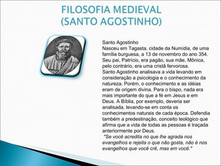 Santo Agostinho Nasceu em Tagasta, cidade da Numídia, de uma família burguesa, a 13 de novembro do ano 354. Seu pai, Patrício, era pagão, sua mãe, Mônica, pelo contrário, era uma cristã fervorosa. Santo Agostinho analisava a vida levando em consideração a psicologia e o conhecimento da natureza. Porém, o conhecimento e as idéias eram de origem divina. Para o bispo, nada era mais importante do que a fé em Jesus e em Deus. A Bíblia, por exemplo, deveria ser analisada, levando-se em conta os conhecimentos naturais de cada época. Defendia também a predestinação, conceito teológico que afirma que a vida de todas as pessoas é traçada anteriormente por Deus.  "Se você acredita no que lhe agrada nos  evangelhos e rejeita o que não gosta, não é nos evangelhos que você crê, mas em você."  