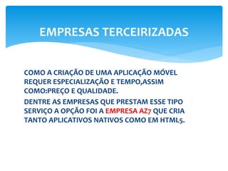 COMO A CRIAÇÃO DE UMA APLICAÇÃO MÓVEL
REQUER ESPECIALIZAÇÃO E TEMPO,ASSIM
COMO:PREÇO E QUALIDADE.
DENTRE AS EMPRESAS QUE PRESTAM ESSE TIPO
SERVIÇO A OPÇÃO FOI A EMPRESA AZ7 QUE CRIA
TANTO APLICATIVOS NATIVOS COMO EM HTML5.
EMPRESAS TERCEIRIZADAS
 