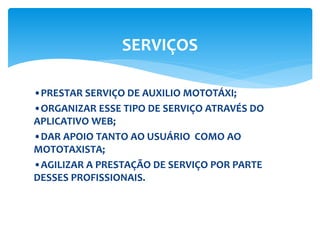 •PRESTAR SERVIÇO DE AUXILIO MOTOTÁXI;
•ORGANIZAR ESSE TIPO DE SERVIÇO ATRAVÉS DO
APLICATIVO WEB;
•DAR APOIO TANTO AO USUÁRIO COMO AO
MOTOTAXISTA;
•AGILIZAR A PRESTAÇÃO DE SERVIÇO POR PARTE
DESSES PROFISSIONAIS.
SERVIÇOS
 
