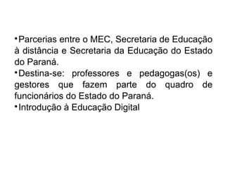 
Parcerias entre o MEC, Secretaria de Educação
à distância e Secretaria da Educação do Estado
do Paraná.

Destina-se: professores e pedagogas(os) e
gestores que fazem parte do quadro de
funcionários do Estado do Paraná.

Introdução à Educação Digital
 
