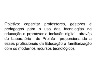 Objetivo: capacitar professores, gestores e
pedagogos para o uso das tecnologias na
educação e promover a inclusão digital através
do Laboratório do Proinfo proporcionando a
esses profissionais da Educação a familiarização
com os modernos recursos tecnológicos
 