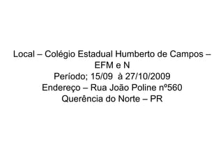 Local – Colégio Estadual Humberto de Campos –
EFM e N
Período; 15/09 à 27/10/2009
Endereço – Rua João Poline nº560
Querência do Norte – PR
 