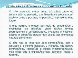 Quais são as diferenças entre mito e Filosofia O mito pretendia narrar como as coisas eram ou tinham sido no passado, e a Filosofia se preocupa em explicar como e por que, no passado, no presente e no futuro. O mito narrava a origem por meio de genealogias e rivalidades ou alianças entre forças divinas sobrenaturais e personalizadas, enquanto a Filosofia, explica a produção natural das coisas por elementos naturais primordiais. O mito não se importava com contradições, com o fabuloso e o incompreensível, a Filosofia, não admira contradições, fabulação e coisas incompreensíveis, mas exige que a explicação seja coerente, lógica e racional. 