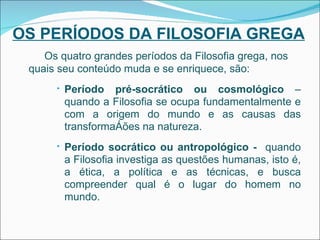OS PERÍODOS DA FILOSOFIA GREGA Os quatro grandes períodos da Filosofia grega, nos quais seu conteúdo muda e se enriquece, são: Período pré-socrático ou cosmológico  – quando a Filosofia se ocupa fundamentalmente e com a origem do mundo e as causas das transformações na natureza. Período socrático ou antropológico -  quando a Filosofia investiga as questões humanas, isto é, a ética, a política e as técnicas, e busca compreender qual é o lugar do homem no mundo. 