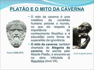 PLATÃO E O MITO DA CAVERNA O mito da caverna é uma metáfora da condição humana perante o mundo, no que diz respeito à importância do conhecimento filosófico e à educação como forma de superação da ignorância. O mito da caverna , também chamada de  Alegoria da caverna , foi escrita pelo filósofo Platão, e encontra-se na obra intitulada  A República  (livro VII). Platão   (428-347)  Livre é quem pensa 