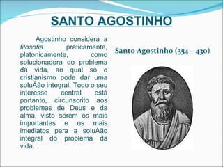 SANTO AGOSTINHO Agostinho considera a  filosofia  praticamente, platonicamente, como solucionadora do problema da vida, ao qual só o cristianismo pode dar uma solução integral. Todo o seu interesse central está portanto, circunscrito aos problemas de Deus e da alma, visto serem os mais importantes e os mais imediatos para a solução integral do problema da vida. Santo Agostinho (354 – 430) 