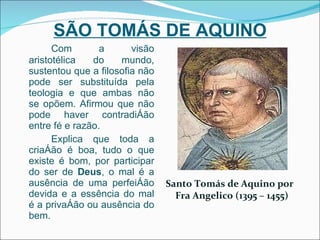 SÃO TOMÁS DE AQUINO Com a visão aristotélica do mundo, sustentou que a filosofia não pode ser substituída pela teologia e que ambas não se opõem. Afirmou que não pode haver contradição entre fé e razão. Explica que toda a criação é boa, tudo o que existe é bom, por participar do ser de  Deus , o mal é a ausência de uma perfeição devida e a essência do mal é a privação ou ausência do bem. Santo Tomás de Aquino por Fra Angelico (1395 – 1455) 