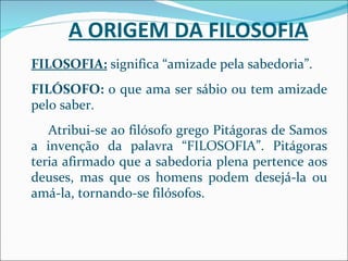 A ORIGEM DA FILOSOFIA FILOSOFIA:  significa “amizade pela sabedoria”. FILÓSOFO:  o que ama ser sábio ou tem amizade pelo saber. Atribui-se ao filósofo grego Pitágoras de Samos a invenção da palavra “FILOSOFIA”. Pitágoras teria afirmado que a sabedoria plena pertence aos deuses, mas que os homens podem desejá-la ou amá-la, tornando-se filósofos. 