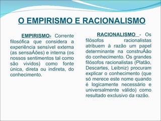 O EMPIRISMO E RACIONALISMO EMPIRISMO-  Corrente filosófica que considera a experiência sensível externa (as sensações) e interna (os nossos sentimentos tal como são vividos) como fonte única, direta ou indireta, do conhecimento. RACIONALISMO  - Os filósofos racionalistas atribuem à razão um papel determinante na construção do conhecimento. Os grandes filósofos racionalistas (Platão, Descartes, Leibniz) procuram explicar o conhecimento (que só merece este nome quando é logicamente necessário e universalmente válido) como resultado exclusivo da razão. 