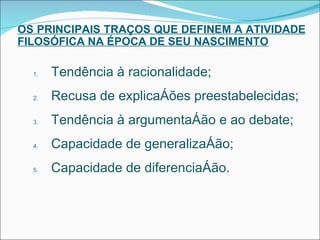 OS PRINCIPAIS TRAÇOS QUE DEFINEM A ATIVIDADE FILOSÓFICA NA ÉPOCA DE SEU NASCIMENTO Tendência à racionalidade; Recusa de explicações preestabelecidas; Tendência à argumentação e ao debate; Capacidade de generalização; Capacidade de diferenciação. 