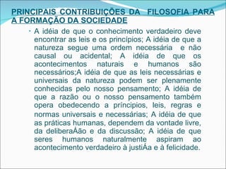 PRINCIPAIS CONTRIBUIÇÕES DA  FILOSOFIA PARA A FORMAÇÃO DA SOCIEDADE A idéia de que o conhecimento verdadeiro deve encontrar as leis e os princípios; A idéia de que a natureza segue uma ordem necessária  e não causal ou acidental; A idéia de que os acontecimentos naturais e humanos são necessários;A idéia de que as leis necessárias e universais da natureza podem ser plenamente conhecidas pelo nosso pensamento;  A idéia de que a razão ou o nosso pensamento também opera obedecendo a príncipios, leis, regras e normas universais e necessárias;   A idéia de que as práticas humanas, dependem da vontade livre, da deliberação e da discussão; A idéia de que seres humanos naturalmente aspiram ao acontecimento verdadeiro à justiça e à felicidade. 