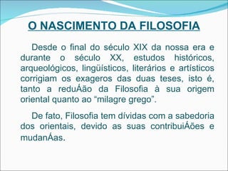 O NASCIMENTO DA FILOSOFIA Desde o final do século XIX da nossa era e durante o século XX, estudos históricos, arqueológicos, lingüísticos, literários e artísticos corrigiam os exageros das duas teses, isto é, tanto a redução da Filosofia à sua origem oriental quanto ao “milagre grego”. De fato, Filosofia tem dívidas com a sabedoria dos orientais, devido as suas contribuições e mudanças . 