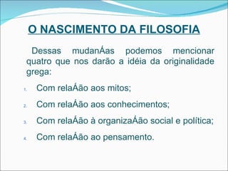 O NASCIMENTO DA FILOSOFIA Dessas mudanças podemos mencionar quatro que nos darão a idéia da originalidade grega: Com relação aos mitos; Com relação aos conhecimentos; Com relação à organização social e política; Com relação ao pensamento. 